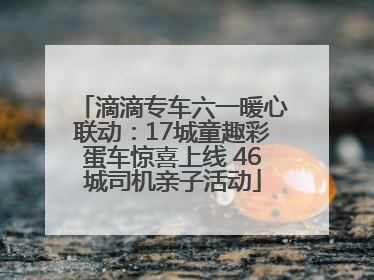 滴滴专车六一暖心联动：17城童趣彩蛋车惊喜上线 46城司机亲子活动