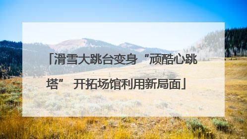 滑雪大跳台变身“顽酷心跳塔” 开拓场馆利用新局面