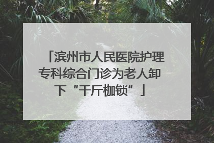 滨州市人民医院护理专科综合门诊为老人卸下“千斤枷锁”