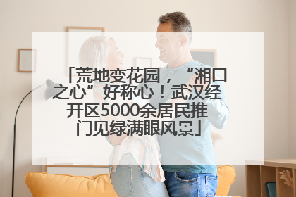 荒地变花园，“湘口之心”好称心！武汉经开区5000余居民推门见绿满眼风景