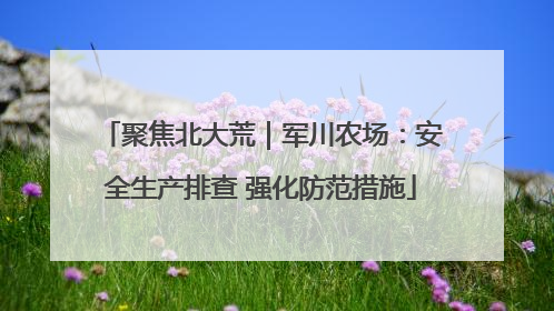 聚焦北大荒｜军川农场：安全生产排查 强化防范措施