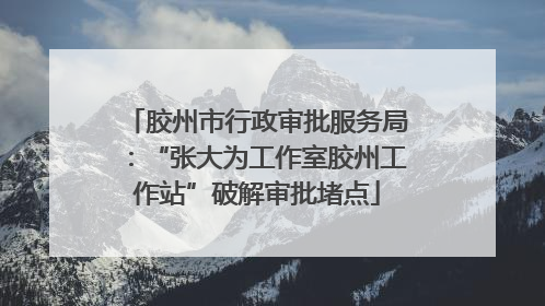 胶州市行政审批服务局：“张大为工作室胶州工作站”破解审批堵点