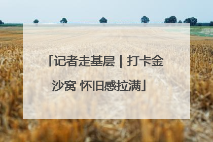 记者走基层｜打卡金沙窝 怀旧感拉满