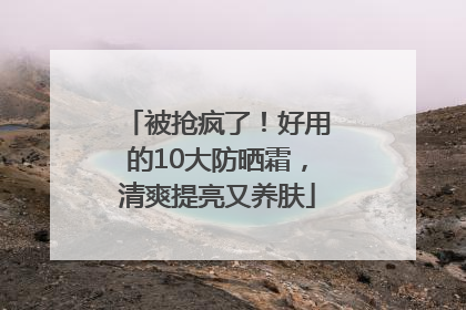 被抢疯了！好用的10大防晒霜，清爽提亮又养肤