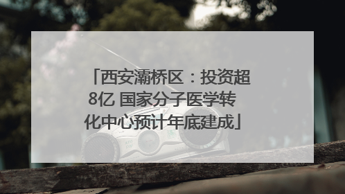 西安灞桥区：投资超8亿 国家分子医学转化中心预计年底建成