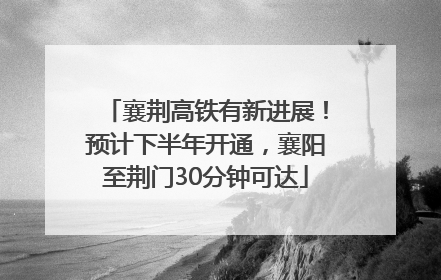 襄荆高铁有新进展！预计下半年开通，襄阳至荆门30分钟可达
