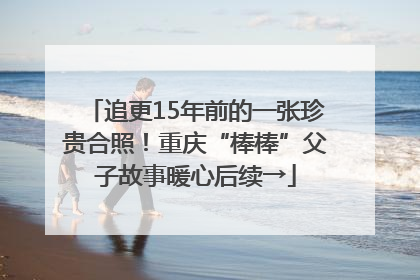 追更15年前的一张珍贵合照！重庆“棒棒”父子故事暖心后续→