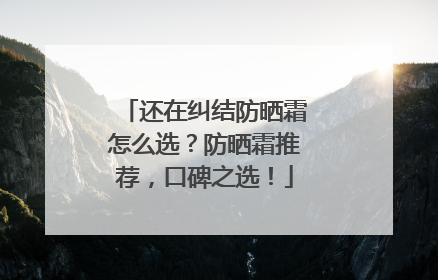还在纠结防晒霜怎么选？防晒霜推荐，口碑之选！