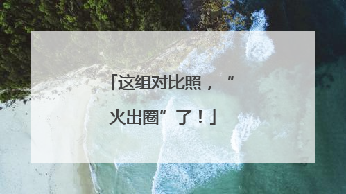 这组对比照，“火出圈”了！