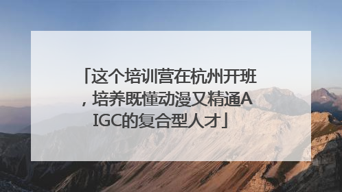 这个培训营在杭州开班，培养既懂动漫又精通AIGC的复合型人才