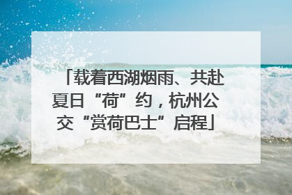载着西湖烟雨、共赴夏日“荷”约，杭州公交“赏荷巴士”启程