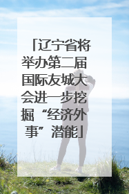 辽宁省将举办第二届国际友城大会进一步挖掘“经济外事”潜能