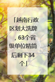 越南行政区划大洗牌，63个省级单位精简后剩下34个