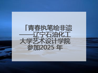 青春执笔绘非遗——辽宁石油化工大学艺术设计学院参加2025 年辽宁省“非遗新青年”高校优秀作品推荐活动