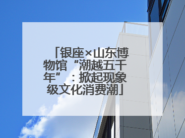 银座×山东博物馆“潮越五千年”：掀起现象级文化消费潮