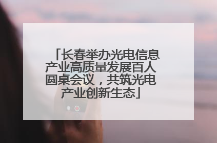 长春举办光电信息产业高质量发展百人圆桌会议，共筑光电产业创新生态