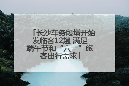 长沙车务段增开始发临客12趟 满足端午节和“六一”旅客出行需求