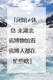 闭馆≠休息 来湖北省博物馆看省博人都在忙些啥