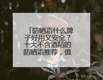 防晒霜什么牌子好用又安全？十大不含酒精的防晒霜推荐，值得一试