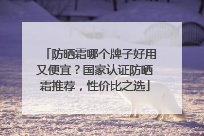防晒霜哪个牌子好用又便宜？国家认证防晒霜推荐，性价比之选