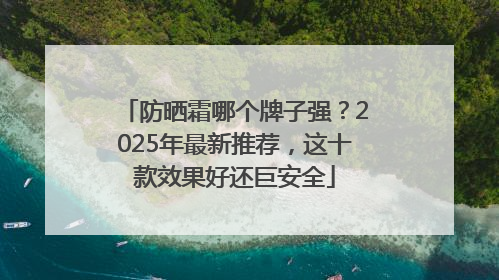 防晒霜哪个牌子强？2025年最新推荐，这十款效果好还巨安全