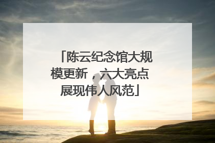 陈云纪念馆大规模更新，六大亮点展现伟人风范