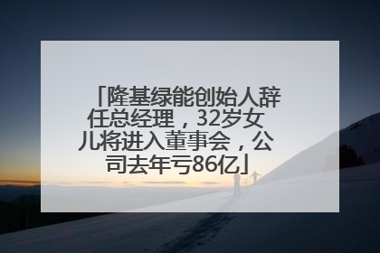 隆基绿能创始人辞任总经理，32岁女儿将进入董事会，公司去年亏86亿