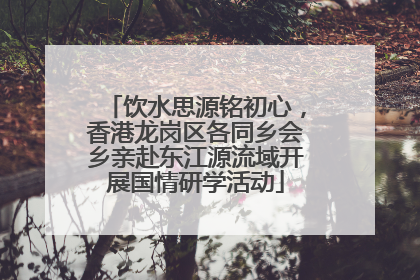 饮水思源铭初心，香港龙岗区各同乡会乡亲赴东江源流域开展国情研学活动