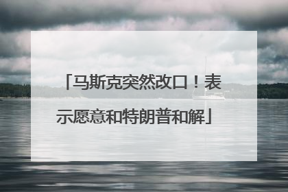 马斯克突然改口！表示愿意和特朗普和解