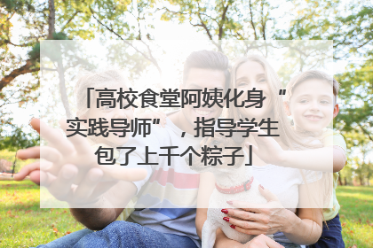 高校食堂阿姨化身“实践导师”，指导学生包了上千个粽子