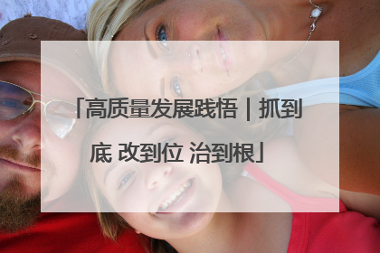 高质量发展践悟｜抓到底 改到位 治到根