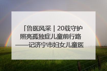 鲁医风采｜20载守护 照亮孤独症儿童前行路——记济宁市妇女儿童医院儿童康复中心主任、副主任技师赵淑珍