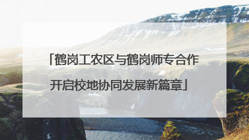 鹤岗工农区与鹤岗师专合作 开启校地协同发展新篇章
