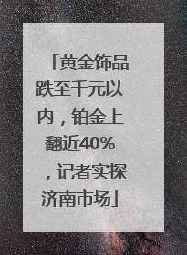 黄金饰品跌至千元以内，铂金上翻近40%，记者实探济南市场
