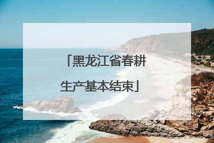 黑龙江省春耕生产基本结束