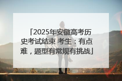 2025年安徽高考历史考试结束 考生：有点难，题型有常规有挑战