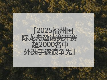 2025福州国际龙舟邀请赛开赛 超2000名中外选手逐浪争先
