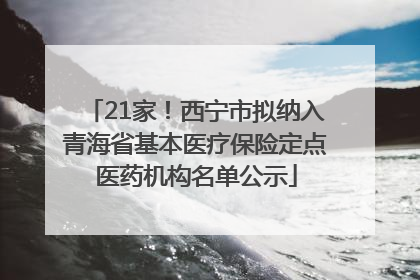 21家！西宁市拟纳入青海省基本医疗保险定点医药机构名单公示