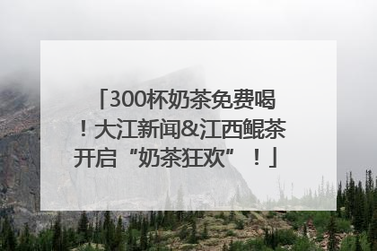 300杯奶茶免费喝！大江新闻&江西鲲茶开启“奶茶狂欢”！