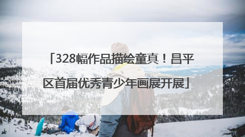 328幅作品描绘童真！昌平区首届优秀青少年画展开展
