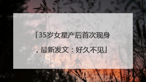 35岁女星产后首次现身，最新发文：好久不见