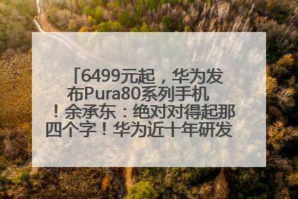 6499元起，华为发布Pura80系列手机！余承东：绝对对得起那四个字！华为近十年研发投入12490亿元