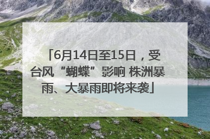 6月14日至15日，受台风“蝴蝶”影响 株洲暴雨、大暴雨即将来袭