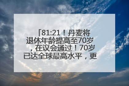 81:21！丹麦将退休年龄提高至70岁，在议会通过！70岁已达全球最高水平，更多国家或将逐步跟进