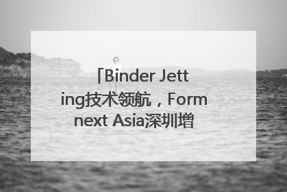 Binder Jetting技术领航，Formnext Asia深圳增材展解锁产业新动能
